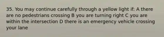 35. You may continue carefully through a yellow light if: A there are no pedestrians crossing B you are turning right C you are within the intersection D there is an emergency vehicle crossing your lane