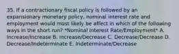 35. If a contractionary fiscal policy is followed by an expansionary monetary policy, nominal interest rate and employment would most likely be affect in which of the following ways in the short run? *Nominal Interest Rate/Employment* A. Increase/Increase B. Increase/Decrease C. Decrease/Decrease D. Decrease/Indeterminate E. Indeterminate/Decrease