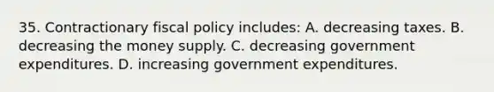 35. Contractionary fiscal policy includes: A. decreasing taxes. B. decreasing the money supply. C. decreasing government expenditures. D. increasing government expenditures.