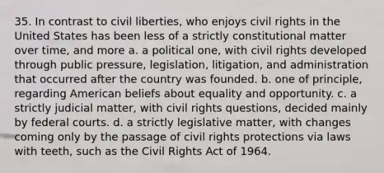 35. In contrast to civil liberties, who enjoys civil rights in the United States has been less of a strictly constitutional matter over time, and more a. a political one, with civil rights developed through public pressure, legislation, litigation, and administration that occurred after the country was founded. b. one of principle, regarding American beliefs about equality and opportunity. c. a strictly judicial matter, with civil rights questions, decided mainly by federal courts. d. a strictly legislative matter, with changes coming only by the passage of civil rights protections via laws with teeth, such as the Civil Rights Act of 1964.