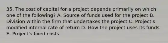 35. The cost of capital for a project depends primarily on which one of the following? A. Source of funds used for the project B. Division within the firm that undertakes the project C. Project's modified internal rate of return D. How the project uses its funds E. Project's fixed costs