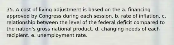 35. A cost of living adjustment is based on the a. financing approved by Congress during each session. b. rate of inflation. c. relationship between the level of the federal deficit compared to the nation's gross national product. d. changing needs of each recipient. e. unemployment rate.