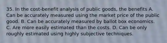 35. In the cost-benefit analysis of public goods, the benefits A. Can be accurately measured using the market price of the public good. B. Can be accurately measured by ballot box economics. C. Are more easily estimated than the costs. D. Can be only roughly estimated using highly subjective techniques.