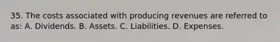 35. The costs associated with producing revenues are referred to as: A. Dividends. B. Assets. C. Liabilities. D. Expenses.