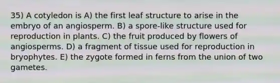 35) A cotyledon is A) the first leaf structure to arise in the embryo of an angiosperm. B) a spore-like structure used for reproduction in plants. C) the fruit produced by flowers of angiosperms. D) a fragment of tissue used for reproduction in bryophytes. E) the zygote formed in ferns from the union of two gametes.