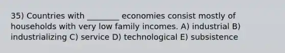 35) Countries with ________ economies consist mostly of households with very low family incomes. A) industrial B) industrializing C) service D) technological E) subsistence