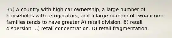 35) A country with high car ownership, a large number of households with refrigerators, and a large number of two-income families tends to have greater A) retail division. B) retail dispersion. C) retail concentration. D) retail fragmentation.