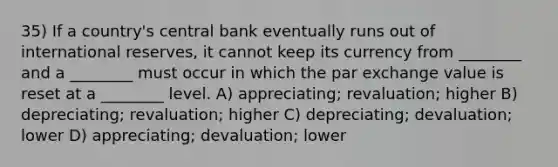 35) If a country's central bank eventually runs out of international reserves, it cannot keep its currency from ________ and a ________ must occur in which the par exchange value is reset at a ________ level. A) appreciating; revaluation; higher B) depreciating; revaluation; higher C) depreciating; devaluation; lower D) appreciating; devaluation; lower