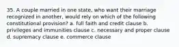 35. A couple married in one state, who want their marriage recognized in another, would rely on which of the following constitutional provision? a. full faith and credit clause b. privileges and immunities clause c. necessary and proper clause d. supremacy clause e. commerce clause