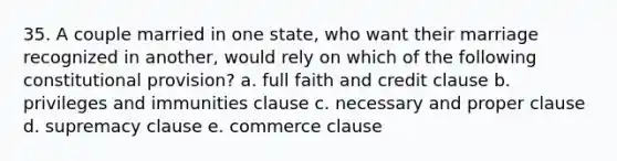 35. A couple married in one state, who want their marriage recognized in another, would rely on which of the following constitutional provision? a. full faith and credit clause b. privileges and immunities clause c. necessary and proper clause d. supremacy clause e. commerce clause