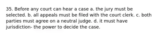 35. Before any court can hear a case a. the jury must be selected. b. all appeals must be filed with the court clerk. c. both parties must agree on a neutral judge. d. it must have jurisdiction- the power to decide the case.