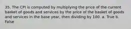 35. The CPI is computed by multiplying the price of the current basket of goods and services by the price of the basket of goods and services in the base year, then dividing by 100. a. True b. False