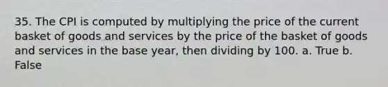 35. The CPI is computed by multiplying the price of the current basket of goods and services by the price of the basket of goods and services in the base year, then dividing by 100. a. True b. False