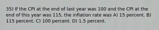 35) If the CPI at the end of last year was 100 and the CPI at the end of this year was 115, the inflation rate was A) 15 percent. B) 115 percent. C) 100 percent. D) 1.5 percent.