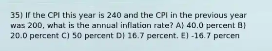 35) If the CPI this year is 240 and the CPI in the previous year was 200, what is the annual inflation rate? A) 40.0 percent B) 20.0 percent C) 50 percent D) 16.7 percent. E) -16.7 percen