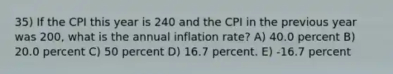 35) If the CPI this year is 240 and the CPI in the previous year was 200, what is the annual inflation rate? A) 40.0 percent B) 20.0 percent C) 50 percent D) 16.7 percent. E) -16.7 percent