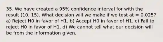 35. We have created a 95% confidence interval for with the result (10, 15). What decision will we make if we test at = 0.025? a) Reject H0 in favor of H1. b) Accept H0 in favor of H1. c) Fail to reject H0 in favor of H1. d) We cannot tell what our decision will be from the information given.