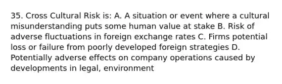 35. Cross Cultural Risk is: A. A situation or event where a cultural misunderstanding puts some human value at stake B. Risk of adverse fluctuations in foreign exchange rates C. Firms potential loss or failure from poorly developed foreign strategies D. Potentially adverse effects on company operations caused by developments in legal, environment