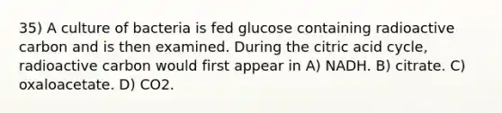 35) A culture of bacteria is fed glucose containing radioactive carbon and is then examined. During the citric acid cycle, radioactive carbon would first appear in A) NADH. B) citrate. C) oxaloacetate. D) CO2.