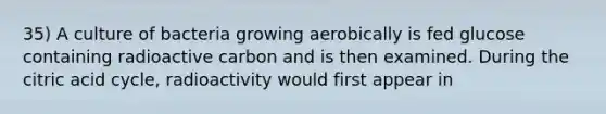 35) A culture of bacteria growing aerobically is fed glucose containing radioactive carbon and is then examined. During the citric acid cycle, radioactivity would first appear in