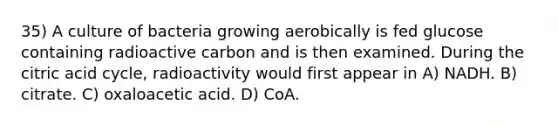 35) A culture of bacteria growing aerobically is fed glucose containing radioactive carbon and is then examined. During the citric acid cycle, radioactivity would first appear in A) NADH. B) citrate. C) oxaloacetic acid. D) CoA.