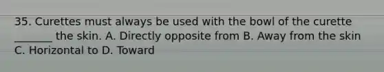 35. Curettes must always be used with the bowl of the curette _______ the skin. A. Directly opposite from B. Away from the skin C. Horizontal to D. Toward