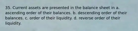 35. Current assets are presented in the balance sheet in a. <a href='https://www.questionai.com/knowledge/kIw6cQ26Is-ascending-order' class='anchor-knowledge'>ascending order</a> of their balances. b. <a href='https://www.questionai.com/knowledge/kMfvuk50mF-descending-order' class='anchor-knowledge'>descending order</a> of their balances. c. order of their liquidity. d. reverse order of their liquidity.