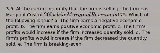 3.5: At the current quantity that the firm is selling, the firm has Marginal Cost of 200 while Marginal Revenue is175. Which of the following is true? a. The firm earns a negative economic profit. b. The firm earns positive economic profit. c. The firm's profits would increase if the firm increased quantity sold. d. The firm's profits would increase if the firm decreased the quantity sold. e. The firm is breaking-even.