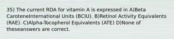 35) The current RDA for vitamin A is expressed in A)Beta CaroteneInternational Units (BCIU). B)Retinol Activity Equivalents (RAE). C)Alpha-Tocopherol Equivalents (ATE) D)None of theseanswers are correct.