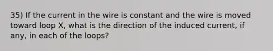 35) If the current in the wire is constant and the wire is moved toward loop X, what is the direction of the induced current, if any, in each of the loops?