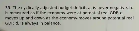 35. The cyclically adjusted budget deficit, a. is never negative. b. is measured as if the economy were at potential real GDP. c. moves up and down as the economy moves around potential real GDP. d. is always in balance.