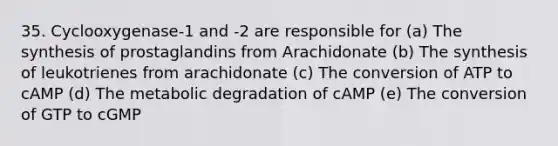 35. Cyclooxygenase-1 and -2 are responsible for (a) The synthesis of prostaglandins from Arachidonate (b) The synthesis of leukotrienes from arachidonate (c) The conversion of ATP to cAMP (d) The metabolic degradation of cAMP (e) The conversion of GTP to cGMP