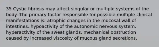 35 Cystic fibrosis may affect singular or multiple systems of the body. The primary factor responsible for possible multiple clinical manifestations is: atrophic changes in the mucosal wall of intestines. hypoactivity of the autonomic nervous system. hyperactivity of the sweat glands. mechanical obstruction caused by increased viscosity of mucous gland secretions.