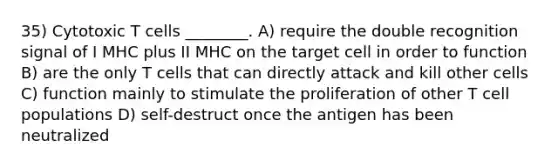 35) Cytotoxic T cells ________. A) require the double recognition signal of I MHC plus II MHC on the target cell in order to function B) are the only T cells that can directly attack and kill other cells C) function mainly to stimulate the proliferation of other T cell populations D) self-destruct once the antigen has been neutralized