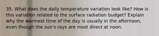 35. What does the daily temperature variation look like? How is this variation related to the surface radiation budget? Explain why the warmest time of the day is usually in the afternoon, even though the sun's rays are most direct at noon.