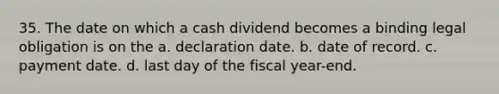 35. The date on which a cash dividend becomes a binding legal obligation is on the a. declaration date. b. date of record. c. payment date. d. last day of the fiscal year-end.