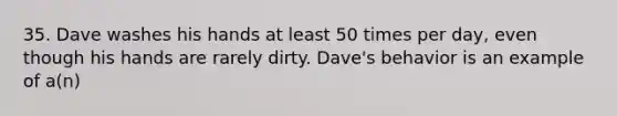 35. Dave washes his hands at least 50 times per day, even though his hands are rarely dirty. Dave's behavior is an example of a(n)