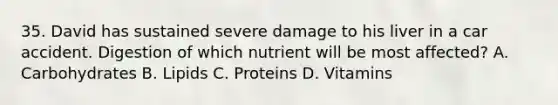 35. David has sustained severe damage to his liver in a car accident. Digestion of which nutrient will be most affected? A. Carbohydrates B. Lipids C. Proteins D. Vitamins