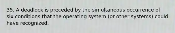 35. A deadlock is preceded by the simultaneous occurrence of six conditions that the operating system (or other systems) could have recognized.