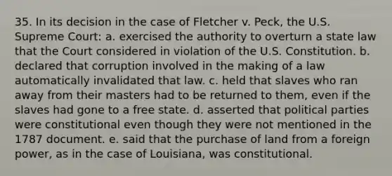 35. In its decision in the case of Fletcher v. Peck, the U.S. Supreme Court: a. exercised the authority to overturn a state law that the Court considered in violation of the U.S. Constitution. b. declared that corruption involved in the making of a law automatically invalidated that law. c. held that slaves who ran away from their masters had to be returned to them, even if the slaves had gone to a free state. d. asserted that political parties were constitutional even though they were not mentioned in the 1787 document. e. said that the purchase of land from a foreign power, as in the case of Louisiana, was constitutional.