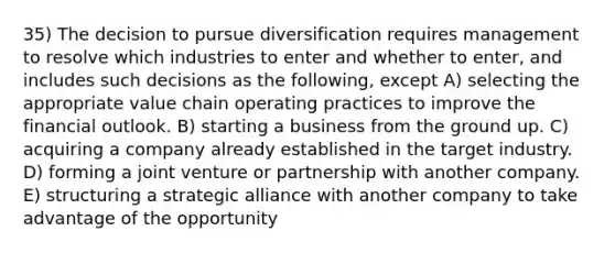 35) The decision to pursue diversification requires management to resolve which industries to enter and whether to enter, and includes such decisions as the following, except A) selecting the appropriate value chain operating practices to improve the financial outlook. B) starting a business from the ground up. C) acquiring a company already established in the target industry. D) forming a joint venture or partnership with another company. E) structuring a strategic alliance with another company to take advantage of the opportunity