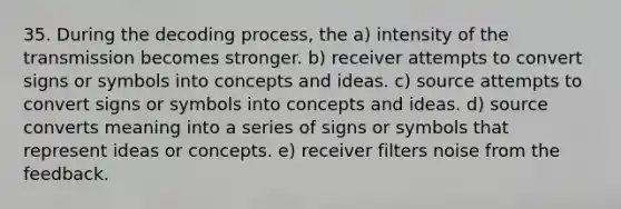 35. During the decoding process, the a) intensity of the transmission becomes stronger. b) receiver attempts to convert signs or symbols into concepts and ideas. c) source attempts to convert signs or symbols into concepts and ideas. d) source converts meaning into a series of signs or symbols that represent ideas or concepts. e) receiver filters noise from the feedback.