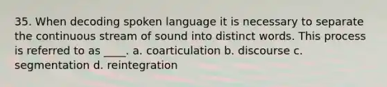 35. When decoding spoken language it is necessary to separate the continuous stream of sound into distinct words. This process is referred to as ____. a. coarticulation b. discourse c. segmentation d. reintegration