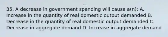 35. A decrease in government spending will cause a(n): A. Increase in the quantity of real domestic output demanded B. Decrease in the quantity of real domestic output demanded C. Decrease in aggregate demand D. Increase in aggregate demand