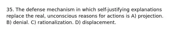 35. The defense mechanism in which self-justifying explanations replace the real, unconscious reasons for actions is A) projection. B) denial. C) rationalization. D) displacement.