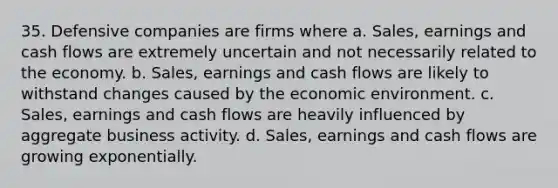 35. Defensive companies are firms where a. Sales, earnings and cash flows are extremely uncertain and not necessarily related to the economy. b. Sales, earnings and cash flows are likely to withstand changes caused by the economic environment. c. Sales, earnings and cash flows are heavily influenced by aggregate business activity. d. Sales, earnings and cash flows are growing exponentially.