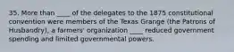 35. More than ____ of the delegates to the 1875 constitutional convention were members of the Texas Grange (the Patrons of Husbandry), a farmers' organization ____ reduced government spending and limited governmental powers.