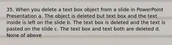 35. When you delete a text box object from a slide in PowerPoint Presentation a. The object is deleted but text box and the text inside is left on the slide b. The text box is deleted and the text is pasted on the slide c. The text box and text both are deleted d. None of above