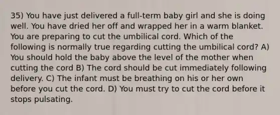 35) You have just delivered a full-term baby girl and she is doing well. You have dried her off and wrapped her in a warm blanket. You are preparing to cut the umbilical cord. Which of the following is normally true regarding cutting the umbilical cord? A) You should hold the baby above the level of the mother when cutting the cord B) The cord should be cut immediately following delivery. C) The infant must be breathing on his or her own before you cut the cord. D) You must try to cut the cord before it stops pulsating.