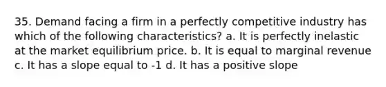 35. Demand facing a firm in a perfectly competitive industry has which of the following characteristics? a. It is perfectly inelastic at the market equilibrium price. b. It is equal to marginal revenue c. It has a slope equal to -1 d. It has a positive slope